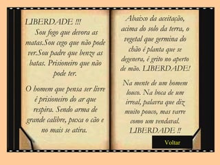 Abaixo da aceitação, acima do solo da terra, o vegetal que germina do chão  é planta que se degenera, é grito no aperto de mão. LIBERDADE! Na mente de um homem louco. Na boca de um irreal, palavra que diz muito pouco, mas varre como um vendaval. LIBERDADE !! LIBERDADE !!!  Sou fogo que devora as matas.Sou cego que não pode ver.Sou padre que benze as batas. Prisioneiro que não pode ter. O homem que pensa ser livre é prisioneiro do ar que respira. Sendo arma de grande calibre, puxa o cão e no mais se atira.  Voltar 