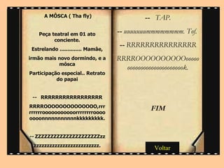 --   TAP. --  uuuuuuummmmmmmm. Tof.  --  RRRRRRRRRRRRRRR RRRROOOOOOOOOOooooooooooooooooooooooooook. FIM   A MÔSCA ( Tha fly)  Peça teatral em 01 ato conciente. Estrelando .............. Mamâe, irmão mais novo dormindo, e a môsca Participação especial.. Retrato do papai --   RRRRRRRRRRRRRRRRR RRRROOOOOOOOOOOOOO,rrrrrrrrrooooooooooorrrrrrrroooooooonnnnnnnnnnnkkkkkkkkk. --  ZZZZZZZZZZZZZZZZZZZZZzz zzzzzzzzzzzzzzzzzzzzzzzzz. Voltar 