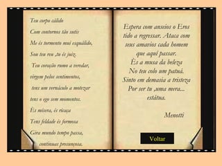 Espera com anseios o Eros tido a regressar. Ataca com seus amavios cada homem que aquí passar. Ès a musa da beleza No teu colo um patuá. Sinto em demasia a tristeza Por ser tu ,uma mera... estátua. Menotti  Voltar Teu corpo cálido Com contornos tão sutis Me és tormento mui esquálido, Sou teu reu ,tu és juiz. Teu coração rumo a veredar,  virgem pelos sentimentos, tens um vernáculo a motezar  tens o ego sem momentos. Ès mísera, és ricaça Tens feldade és formosa Gira mundo tempo passa, continuas presunçosa.  