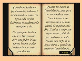 Quando me banho no Jequitinhonha, tudo que é cor  no mundo se varia. Cada braçada é um sorriso a mais, na boca grande da inquieta onda fria. E vai-se o tempo sem sequer eu ver ,cobrir de cores tudo que se sonha. Mostro meu corpo só de águas claras... quando me banho no Jequitinhonha ....  Quando me banho no Jequitinhonha, tudo que é cor no mundo se varia. Eu vejo a vida em fios deslizantes se trasformar da noite para o dia. Na água pura banha o arco-íris, todo desnudo , livre, sem pudor. Nesta pureza branca, a alva pomba brinca na areia o jogo do amor. Voltar 