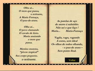 Voltar Olha aí...  O trem que passa, o retirante, A Maria Fumaça, O pau-de-arara. Olha aí... O povo clamando O cavalo de ferro. Maria ansiando o trem que passa. Menino moreno, “ pivete tropical” Seu corpo pequeno ,  o retirante. . As parelas de aço de aterro á subúrbio. Não sei o que faço ! Maria...  Maria-Fumaça Vagão, vago, vagando A esmo, sem ideal Os olhos de todos olhando, - o pau-de arara –Sem ponto final. 
