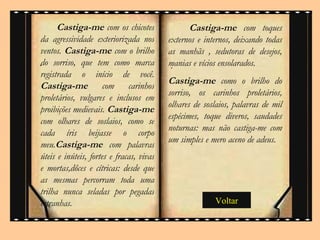 . Voltar Castiga-me  com os chicotes da agressividade exteriorizada nos ventos.  Castiga-me  com o brilho do sorriso, que tem como marca registrada o início de você.  Castiga-me  com carinhos proletários, vulgares e inclusos em proibições medievais.  Castiga-me  com olhares de soslaios, como se cada íris beijasse o corpo meu. Castiga-me  com palavras úteis e inúteis, fortes e fracas, vivas e mortas,dôces e cítricas: desde que as mesmas percorram toda uma trilha nunca seladas por pegadas estranhas.  Castiga-me  com toques externos e internos, deixando todas as manhãs , sedutoras de desejos, manias e vícios ensolarados. Castiga-me  como o brilho do sorriso, os carinhos proletários, olhares de soslaios, palavras de mil espécimes, toque diveros, saudades noturnas: mas não castiga-me com um simples e mero aceno de adeus. . 