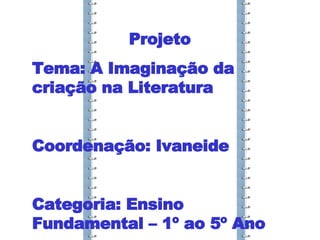 Projeto Tema: A Imaginação da criação na Literatura Coordenação: Ivaneide Categoria: Ensino Fundamental – 1º ao 5º Ano 