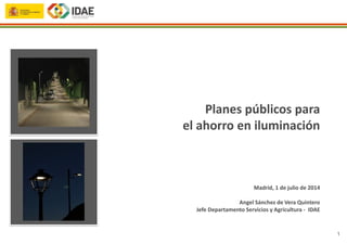 1
Madrid, 1 de julio de 2014
Angel Sánchez de Vera Quintero
Jefe Departamento Servicios y Agricultura - IDAE
Planes públicos para
el ahorro en iluminación
 