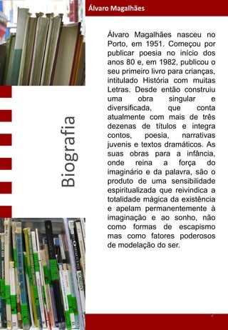 Álvaro Magalhães


                 Álvaro Magalhães nasceu no
                 Porto, em 1951. Começou por
                 publicar poesia no início dos
                 anos 80 e, em 1982, publicou o
                 seu primeiro livro para crianças,
                 intitulado História com muitas
                 Letras. Desde então construiu
                 uma       obra     singular     e
                 diversificada,     que      conta
                 atualmente com mais de três
Biografia

                 dezenas de títulos e integra
                 contos,     poesia,    narrativas
                 juvenis e textos dramáticos. As
                 suas obras para a infância,
                 onde reina a força do
                 imaginário e da palavra, são o
                 produto de uma sensibilidade
                 espiritualizada que reivindica a
                 totalidade mágica da existência
                 e apelam permanentemente à
                 imaginação e ao sonho, não
                 como formas de escapismo
                 mas como fatores poderosos
                                  a
                 de modelação do ser.




                                                2
 
