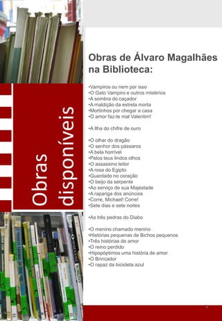 Obras de Álvaro Magalhães
              na Biblioteca:
              •Vampiros ou nem por isso
              •O Gato Vampiro e outros mistérios
              •A sombra do caçador
              •A maldição da estrela morta
disponíveis
              •Mortinhos por chegar a casa
              •O amor faz-te mal Valentim!

              •A Ilha do chifre de ouro

              •O olhar do dragão
              •O senhor dos pássaros
              •A bela horrível
Obras




              •Pelos teus lindos olhos
              •O assassino leitor
              •A rosa do Egipto
              •Guardado no coração
              •O beijo da serpente
              •Ao serviço de sua Majestade
              •A rapariga dos anúncios
              •Corre, Michael! Corre!
              •Sete dias e sete noites

              •As três pedras do Diabo

              •O menino chamado menino
              •Histórias pequenas de Bichos pequenos
              •Três histórias de amor
              •O reino perdido
              •Hipopóptimos uma história de amor
              •O Brincador
              •O rapaz da bicicleta azul




                                                       3
 