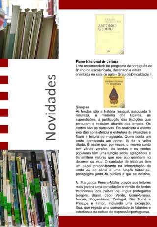 Plano Nacional de Leitura
            Livro recomendado no programa de português do
            8º ano de escolaridade, destinado a leitura
            orientada na sala de aula - Grau de Dificuldade I.
Novidades


            Sinopse
            As lendas são a história residual, associada à
            natureza, à memória dos lugares, às
            superstições, à justificação das tradições que
            perduram e resistem através dos tempos. Os
            contos são as narrativas. Da oralidade à escrita
            eles dão consistência e estrutura às situações e
            fixam a leitura do imaginário. Quem conta um
            conto acrescenta um ponto, lá diz o velho
            ditado. É assim que, por vezes, o mesmo conto
            tem várias versões. As lendas e os contos
            populares têm uma função social agregadora e
            transmitem valores que nos acompanham no
            decorrer da vida. O contador de histórias tem
            um papel preponderante na interpretação da
            lenda ou do conto e uma função lúdica-ou-
            pedagógica junto do público a que se destina.

            M. Margarida Pereira-Müller propõe aos leitores
            mais jovens uma compilação e versão de textos
            tradicionais dos países de língua portuguesa
            (Angola, Brasil, Cabo Verde, Guiné-Bissau,
            Macau, Moçambique, Portugal, São Tomé e
            Príncipe e Timor), incluindo uma excepção,
            Goa, que regista uma comunidade de falantes e
            estudiosos da cultura de expressão portuguesa.
                                                        4
 