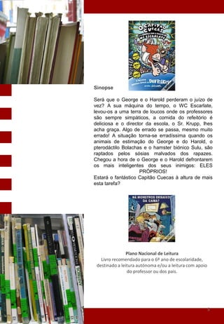 Sinopse

Será que o George e o Harold perderam o juízo de
vez? A sua máquina do tempo, o WC Escarlate,
levou-os a uma terra de loucos onde os professores
são sempre simpáticos, a comida do refeitório é
deliciosa e o director da escola, o Sr. Krupp, lhes
acha graça. Algo de errado se passa, mesmo muito
errado! A situação torna-se erradíssima quando os
animais de estimação do George e do Harold, o
pterodáctilo Bolachas e o hamster biónico Sulu, são
raptados pelos sósias malvados dos rapazes.
Chegou a hora de o George e o Harold defrontarem
os mais inteligentes dos seus inimigos: ELES
                    PRÓPRIOS!
Estará o fantástico Capitão Cuecas à altura de mais
esta tarefa?




                Plano Nacional de Leitura
   Livro recomendado para o 6º ano de escolaridade,
 destinado a leitura autónoma e/ou a leitura com apoio
                do professor ou dos pais.




                                                         5
 