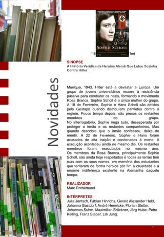 “ Sophie Scholl" (2005 - 117m)

            SINOPSE
            A História Verídica da Heroína Alemã Que Lutou Sozinha
            Contra Hitler
Novidades
            Munique, 1943. Hitler está a devastar a Europa. Um
            grupo de jovens universitários recorre à resistência
            passiva para combater os nazis, formando o movimento
            Rosa Branca. Sophie Scholl é a única mulher do grupo.
            A 18 de Fevereiro, Sophie e Hans Scholl são detidos
            pela Gestapo quando distribuíam panfletos contra o
            regime. Pouco tempo depois, são presos os restantes
            membros                     do                    grupo.
            No interrogatório, Sophie nega tudo, desesperada por
            proteger o irmão e os restantes companheiros. Mas
            quando descobre que o irmão confessou, deixa de
            mentir. A 22 de Fevereiro, Sophie e Hans foram
            acusados de alta traição e condenados à morte. A
            execução aconteceu ainda no mesmo dia. Os restantes
            membros foram executados no mesmo ano.
            Os membros da Rosa Branca, principalmente Sophie
            Scholl, são ainda hoje respeitados e todas as terras têm
            ruas com os seus nomes, em memória dos estudantes
            que tentaram de forma heróica pôr fim à crueldade e à
            enorme indiferença existente na Alemanha daquele
            tempo.

            REALIZADOR
            Marc Rothemund

            INTÉRPRETES
            Julia Jentsch, Fabian Hinrichs, Gerald Alexander Held,
            Johanna Gastdorf, André Hennicke, Florian Stetter,
            Johannes Suhm, Maximilian Brückner, Jörg Hube, Petra
            Kelling, Franz Staber, Lilli Jung.


                                                               6
 