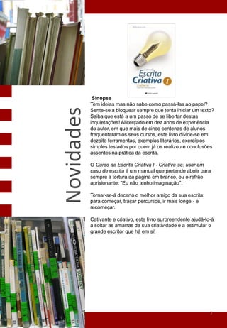Sinopse
            Tem ideias mas não sabe como passá-las ao papel?
Novidades
            Sente-se a bloquear sempre que tenta iniciar um texto?
            Saiba que está a um passo de se libertar destas
            inquietações! Alicerçado em dez anos de experiência
            do autor, em que mais de cinco centenas de alunos
            frequentaram os seus cursos, este livro divide-se em
            dezoito ferramentas, exemplos literários, exercícios
            simples testados por quem já os realizou e conclusões
            assentes na prática da escrita.

            O Curso de Escrita Criativa I - Criative-se: usar em
            caso de escrita é um manual que pretende abolir para
            sempre a tortura da página em branco, ou o refrão
            aprisionante: "Eu não tenho imaginação".

            Tornar-se-á decerto o melhor amigo da sua escrita:
            para começar, traçar percursos, ir mais longe - e
            recomeçar.

            Cativante e criativo, este livro surpreendente ajudá-lo-á
            a soltar as amarras da sua criatividade e a estimular o
            grande escritor que há em si!




                                                                   7
 