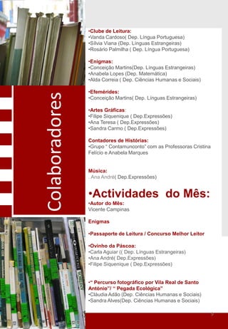 •Clube de Leitura:
                •Vanda Cardoso( Dep. Língua Portuguesa)
                •Sílvia Viana (Dep. Línguas Estrangeiras)
                •Rosário Palmilha ( Dep. Língua Portuguesa)

                •Enigmas:
                •Conceição Martins(Dep. Línguas Estrangeiras)
                •Anabela Lopes (Dep. Matemática)
                •Alda Correia ( Dep. Ciências Humanas e Sociais)

                •Efemérides:
Colaboradores
                •Conceição Martins( Dep. Línguas Estrangeiras)

                •Artes Gráficas:
                •Filipe Siquenique ( Dep.Expressões)
                •Ana Teresa ( Dep.Expressões)
                •Sandra Carmo ( Dep.Expressões)

                Contadores de Histórias:
                •Grupo “ Contamunconto” com as Professoras Cristina
                Felício e Anabela Marques


                Música:
                . Ana André( Dep.Expressões)


                •Actividades do Mês:
                •Autor do Mês:
                Vicente Campinas

                Enigmas

                •Passaporte de Leitura / Concurso Melhor Leitor

                •Ovinho da Páscoa:
                •Carla Aguiar (( Dep. Línguas Estrangeiras)
                •Ana André( Dep.Expressões)
                •Filipe Siquenique ( Dep.Expressões)


                •“ Percurso fotográfico por Vila Real de Santo
                António”/ “ Pegada Ecológica”
                •Cláudia Adão (Dep. Ciências Humanas e Sociais)
                •Sandra Alves(Dep. Ciências Humanas e Sociais)

                                                                      9
 