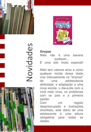 Novidades

            Sinopse
            Nikki não é uma banana
                     qualquer...
            É . uma totó muito especial!

            Nikki tem catorze anos e como
            qualquer miúda dessa idade
            vive intensamente os "dramas"
            de       uma       adolescência
            atribulada: a adaptação a uma
            nova escola, o dia-a-dia com a
            irmã mais nova, os problemas
            com os pais e a primeira
            paixão.
            Com           um         registo
            despreocupado e ilustrações
            divertidas, este diário de uma
            adolescente é uma leitura
            obrigatória para todas as
            idades.
                                               4
 
