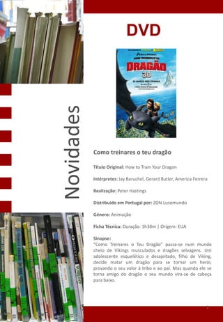 DVD

Novidades


            Como treinares o teu dragão
            Como Treinares o teu Dragão
            Título Original: How to Train Your Dragon

            Intérpretes: Jay Baruchel, Gerard Butler, America Ferrera

            Realização: Peter Hastings

            Distribuido em Portugal por: ZON Lusomundo

            Género: Animação

            Ficha Técnica: Duração: 1h38m | Origem: EUA

            Sinopse:
            “Como Treinares o Teu Dragão” passa-se num mundo
            cheio de Vikings musculados e dragões selvagens. Um
            adolescente esquelético e desajeitado, filho de Viking,
            decide matar um dragão para se tornar um herói,
            provando o seu valor à tribo e ao pai. Mas quando ele se
            torna amigo do dragão o seu mundo vira-se de cabeça
            para baixo.




                                                                    7
 