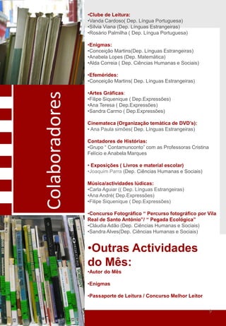 •Clube de Leitura:
                •Vanda Cardoso( Dep. Língua Portuguesa)
                •Sílvia Viana (Dep. Línguas Estrangeiras)
                •Rosário Palmilha ( Dep. Língua Portuguesa)

                •Enigmas:
                •Conceição Martins(Dep. Línguas Estrangeiras)
                •Anabela Lopes (Dep. Matemática)
                •Alda Correia ( Dep. Ciências Humanas e Sociais)

                •Efemérides:
                •Conceição Martins( Dep. Línguas Estrangeiras)

                •Artes Gráficas:
Colaboradores

                •Filipe Siquenique ( Dep.Expressões)
                •Ana Teresa ( Dep.Expressões)
                •Sandra Carmo ( Dep.Expressões)

                Cinemateca (Organização temática de DVD’s):
                • Ana Paula simões( Dep. Línguas Estrangeiras)

                Contadores de Histórias:
                •Grupo “ Contamunconto” com as Professoras Cristina
                Felício e Anabela Marques

                • Exposições ( Livros e material escolar)
                •Joaquim Parra (Dep. Ciências Humanas e Sociais)

                Música/actividades lúdicas:
                •Carla Aguiar (( Dep. Línguas Estrangeiras)
                •Ana André( Dep.Expressões)
                •Filipe Siquenique ( Dep.Expressões)

                •Concurso Fotográfico “ Percurso fotográfico por Vila
                Real de Santo António”/ “ Pegada Ecológica”
                •Cláudia Adão (Dep. Ciências Humanas e Sociais)
                •Sandra Alves(Dep. Ciências Humanas e Sociais)


                •Outras Actividades
                do Mês:
                •Autor do Mês

                •Enigmas

                •Passaporte de Leitura / Concurso Melhor Leitor


                                                                      9
 