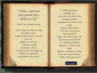 Retornar “ Amigo é aquele que chega quando todo o mundo já se foi” O que é um verdadeiro amigo: - Meu amigo não voltou do campo de batalha, senhor. Solicito permissão para ir buscá-lo (disse um  soldado a seu tenente). - Permissão negada. (respondeu o oficial). - Não quero que você arrisque sua vida por um homem que provavelmente esteja morto. O soldado ignorando a proibição, saiu, e uma hora mais tarde voltou mortalmente ferido,  transportando o cadáver de seu amigo. O oficial estava furioso:  - Eu não te disse que ele estava morto?!!!! Diga - me, valia a pena ir até lá para trazer um cadáver? E o soldado, moribundo, respondeu: - Claro que sim, senhor! Quando o encontrei, ele ainda estava vivo e pode me dizer : “Tinha certeza que virias” 