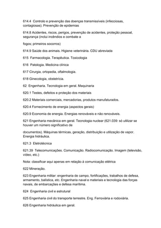 614.4 Controlo e prevenção das doenças transmissíveis (infecciosas,
contagiosas). Prevenção de epidemias

614.8 Acidentes, riscos, perigos, prevenção de acidentes, proteção pessoal,
segurança (inclui incêndios e combate a

fogos; primeiros socorros)

614.9 Saúde dos animais. Higiene veterinária. CDU abreviada

615 Farmacologia. Terapêutica. Toxicologia

616 Patologia. Medicina clínica

617 Cirurgia, ortopedia, oftalmologia.

618 Ginecologia, obstetrícia.

62 Engenharia. Tecnologia em geral. Maquinaria

620.1 Testes, defeitos e proteção dos materiais

620.2 Materiais comerciais, mercadorias, produtos manufaturados.

620.4 Fornecimento de energia (aspectos gerais)

620.9 Economia de energia. Energias renováveis e não renováveis.

621 Engenharia mecânica em geral. Tecnologia nuclear (621.039: só utilizar se
houver um número significativo de

documentos). Máquinas térmicas, geração, distribuição e utilização de vapor.
Energia hidráulica.

621.3 Eletrotécnica

621.39 Telecomunicações. Comunicação. Radiocomunicação. Imagem (televisão,
vídeo, etc.)

Nota: classificar aqui apenas em relação à comunicação elétrica

622 Mineração.

623 Engenharia militar: engenharia de campo, fortificações, trabalhos de defesa,
armamento, balística, etc. Engenharia naval e materiais e tecnologia das forças
navais, de embarcações e defesa marítima.

624 Engenharia civil e estrutural

625 Engenharia civil do transporte terrestre. Eng. Ferroviária e rodoviária.

626 Engenharia hidráulica em geral.
 