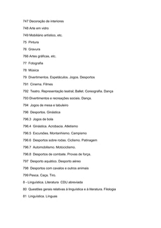 747 Decoração de interiores

748 Arte em vidro

749 Mobiliário artístico, etc.

75 Pintura

76 Gravura

766 Artes gráficas, etc.

77 Fotografia

78 Música

79 Divertimentos. Espetáculos. Jogos. Desportos

791 Cinema. Filmes

792 Teatro. Representação teatral; Ballet. Coreografia. Dança

793 Divertimentos e recreações sociais. Dança.

794 Jogos de mesa e tabuleiro

796 Desportos. Ginástica

796.3 Jogos de bola

796.4 Ginástica. Acrobacia. Atletismo

796.5 Excursões. Montanhismo. Campismo

796.6 Desportos sobre rodas. Ciclismo. Patinagem

796.7 Automobilismo. Motociclismo.

796.8 Desportos de combate. Provas de força.

797 Desporto aquático. Desporto aéreo

798 Desportos com cavalos e outros animais

799 Pesca. Caça. Tiro.

8 - Linguística. Literatura CDU abreviada

80 Questões gerais relativas à linguística e à literatura. Filologia

81 Linguística. Línguas
 