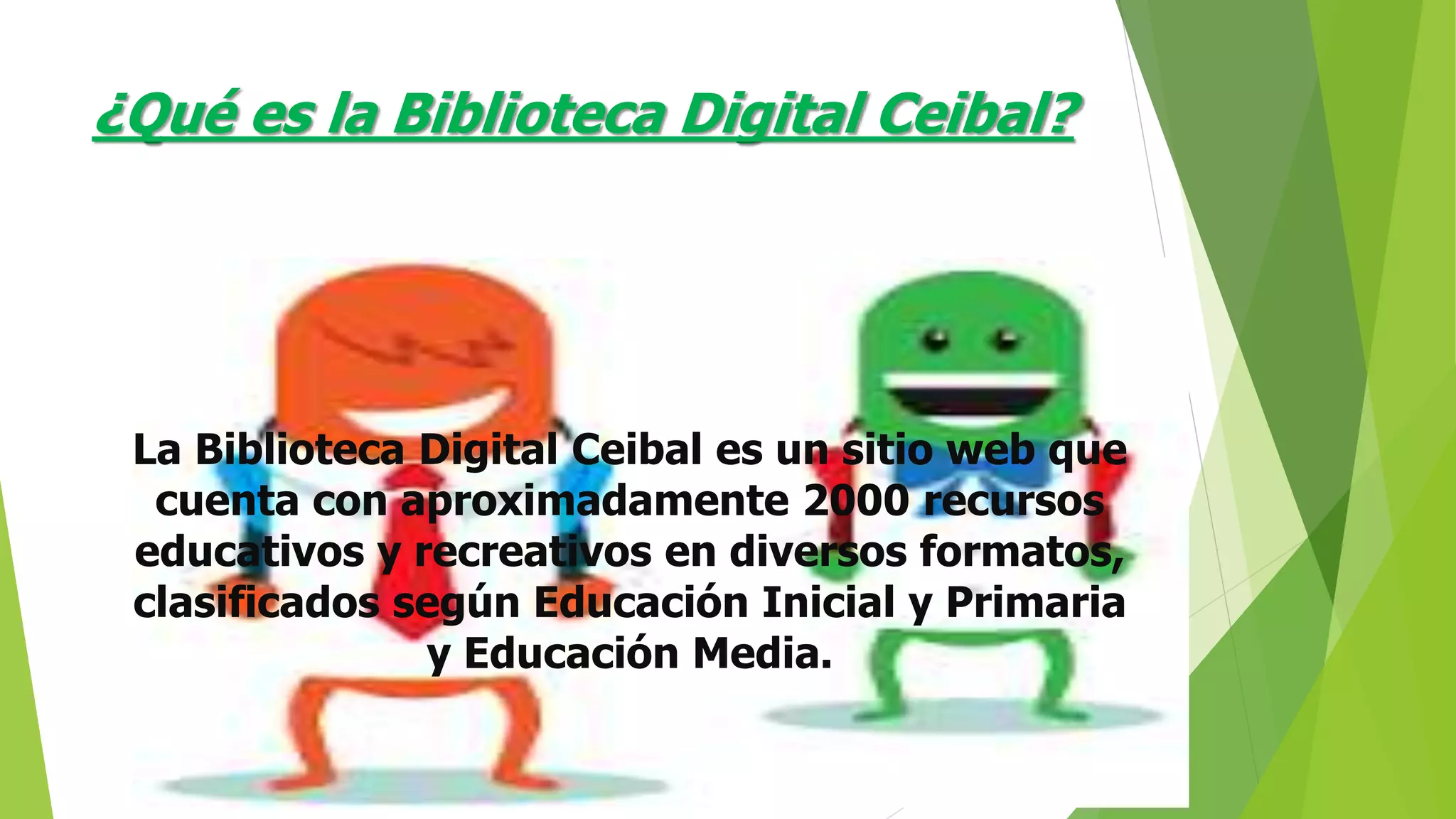 ¿Qué es la Biblioteca Digital Ceibal?
La Biblioteca Digital Ceibal es un sitio web que
cuenta con aproximadamente 2000 recursos
educativos y recreativos en diversos formatos,
clasificados según Educación Inicial y Primaria
y Educación Media.