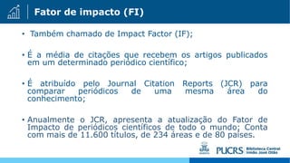 Fator de impacto (FI)
• Também chamado de Impact Factor (IF);
• É a média de citações que recebem os artigos publicados
em um determinado periódico científico;
• É atribuído pelo Journal Citation Reports (JCR) para
comparar periódicos de uma mesma área do
conhecimento;
• Anualmente o JCR, apresenta a atualização do Fator de
Impacto de periódicos científicos de todo o mundo; Conta
com mais de 11.600 títulos, de 234 áreas e de 80 países.
 