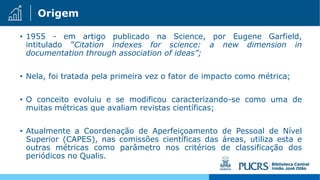 Origem
• 1955 - em artigo publicado na Science, por Eugene Garfield,
intitulado ”Citation indexes for science: a new dimension in
documentation through association of ideas”;
• Nela, foi tratada pela primeira vez o fator de impacto como métrica;
• O conceito evoluiu e se modificou caracterizando-se como uma de
muitas métricas que avaliam revistas científicas;
• Atualmente a Coordenação de Aperfeiçoamento de Pessoal de Nível
Superior (CAPES), nas comissões científicas das áreas, utiliza esta e
outras métricas como parâmetro nos critérios de classificação dos
periódicos no Qualis.
 