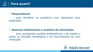 Para quem?
• Pesquisadores:
para identificar os periódicos mais adequados para
publicação.
• Gestores institucionais e analistas de informação:
para acompanhar padrões bibliométricos e de citação e
apoiar as decisões estratégicas e de financiamento de uma
instituição.
 
