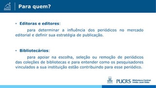 Para quem?
• Editoras e editores:
para determinar a influência dos periódicos no mercado
editorial e definir sua estratégia de publicação.
• Bibliotecários:
para apoiar na escolha, seleção ou remoção de periódicos
das coleções de bibliotecas e para entender como os pesquisadores
vinculados a sua instituição estão contribuindo para esse periódico.
 