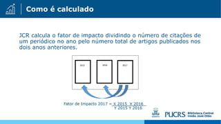 Como é calculado
JCR calcula o fator de impacto dividindo o número de citações de
um periódico no ano pelo número total de artigos publicados nos
dois anos anteriores.
 