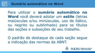 Para utilizar o sumário automático no
Word você deverá adotar um estilo (letras
maiúsculas e/ou minúsculas, uso de itálico,
ou negrito ou sublinhado) para os títulos
das seções e subseções de seu trabalho.
O padrão de destaque de cada seção segue
a indicação das normas da ABNT.
Sumário automático no Word
 
