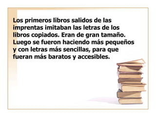 Los primeros libros salidos de las  imprentas imitaban las letras de los libros copiados. Eran de gran tamaño. Luego se fueron haciendo más pequeños y con letras más sencillas, para que  fueran más baratos y accesibles. 