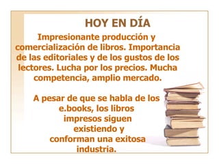 HOY EN DÍA Impresionante producción y  comercialización de libros. Importancia de las editoriales y de los gustos de los lectores. Lucha por los precios. Mucha competencia, amplio mercado. A pesar de que se habla de los  e.books, los libros  impresos siguen existiendo y conforman una exitosa  industria.  