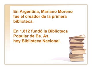 En Argentina, Mariano Moreno  fue el creador de la primera  biblioteca.  En 1.812 fundó la Biblioteca  Popular de Bs. As, hoy Biblioteca Nacional. 
