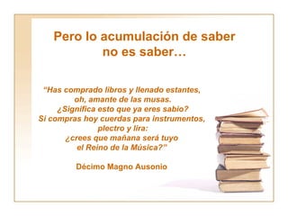 Pero lo acumulación de saber no es saber… “ Has comprado libros y llenado estantes,  oh, amante de las musas. ¿Significa esto que ya eres sabio? Si compras hoy cuerdas para instrumentos,  plectro y lira: ¿crees que mañana será tuyo  el Reino de la Música?”   Décimo Magno Ausonio  