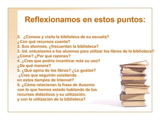 Reflexionamos en estos puntos: ¿Conoce y visita la biblioteca de su escuela?  ¿Con qué recursos cuenta? 2. Sus alumnos, ¿frecuentan la biblioteca? 3. Ud. entusiasma a los alumnos para utilizar los libros de la biblioteca?  ¿Cómo? ¿Por qué razones? 4. ¿Cree que podría incentivar más su uso?  ¿De qué manera? 5. ¿Qué opina de los libros? ¿Le gustan? ¿Cree que seguirán existiendo  en estos tiempos de Internet? 6. ¿Cómo relacionan la frase de Ausonio con lo que hemos estado hablando de los recursos didácticos y su utilización, y con la utilización de la biblioteca? 