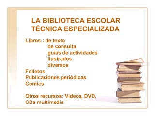 LA BIBLIOTECA ESCOLAR TÉCNICA ESPECIALIZADA  Libros : de texto de consulta guías de actividades ilustrados diversos Folletos Publicaciones periódicas Cómics Otros recursos: Videos, DVD, CDs multimedia 