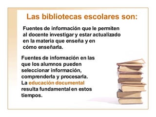 Las bibliotecas escolares son: Fuentes de información que le permiten al docente investigar y estar actualizado en la materia que enseña y en  cómo enseñarla. Fuentes de información en las que los alumnos pueden  seleccionar información, comprenderla y procesarla. La  educación documental resulta fundamental en estos  tiempos. 