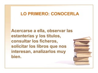 LO PRIMERO: CONOCERLA Acercarse a ella, observar las estanterías y los títulos, consultar los ficheros, solicitar los libros que nos interesan, analizarlos muy bien. 