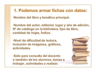 1. Podemos armar fichas con datos: Nombre del libro y temática principal. Nombre del autor, editorial, lugar y año de edición, Nº de catálogo en la biblioteca, tipo de libro, cantidad de hojas, Índice.  Nivel de dificultad de lectura, inclusión de imágenes, gráficos,  actividades. Sólo para consulta del docente o también de los alumnos, temas a trabajar, actividades a realizar. 
