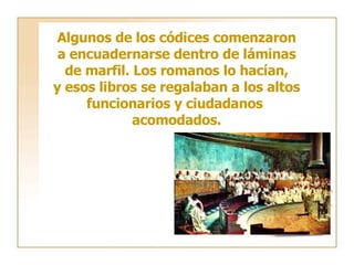 Algunos de los códices comenzaron a encuadernarse dentro de láminas de marfil. Los romanos lo hacían, y esos libros se regalaban a los altos funcionarios y ciudadanos  acomodados. 