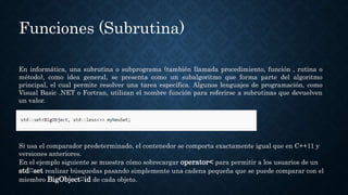 Funciones (Subrutina)
En informática, una subrutina o subprograma (también llamada procedimiento, función , rutina o
método), como idea general, se presenta como un subalgoritmo que forma parte del algoritmo
principal, el cual permite resolver una tarea específica. Algunos lenguajes de programación, como
Visual Basic .NET o Fortran, utilizan el nombre función para referirse a subrutinas que devuelven
un valor.
Si usa el comparador predeterminado, el contenedor se comporta exactamente igual que en C++11 y
versiones anteriores.
En el ejemplo siguiente se muestra cómo sobrecargar operator< para permitir a los usuarios de un
std::set realizar búsquedas pasando simplemente una cadena pequeña que se puede comparar con el
miembro BigObject::id de cada objeto.
 