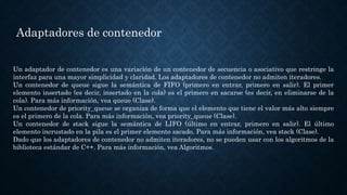 Adaptadores de contenedor
Un adaptador de contenedor es una variación de un contenedor de secuencia o asociativo que restringe la
interfaz para una mayor simplicidad y claridad. Los adaptadores de contenedor no admiten iteradores.
Un contenedor de queue sigue la semántica de FIFO (primero en entrar, primero en salir). El primer
elemento insertado (es decir, insertado en la cola) es el primero en sacarse (es decir, en eliminarse de la
cola). Para más información, vea queue (Clase).
Un contenedor de priority_queue se organiza de forma que el elemento que tiene el valor más alto siempre
es el primero de la cola. Para más información, vea priority_queue (Clase).
Un contenedor de stack sigue la semántica de LIFO (último en entrar, primero en salir). El último
elemento incrustado en la pila es el primer elemento sacado. Para más información, vea stack (Clase).
Dado que los adaptadores de contenedor no admiten iteradores, no se pueden usar con los algoritmos de la
biblioteca estándar de C++. Para más información, vea Algoritmos.
 