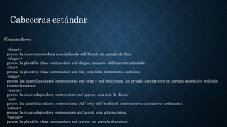 Cabeceras estándar
Contenedores
<bitset>
provee la clase contenedora especializada std::bitset, un arreglo de bits.
<deque>
provee la plantilla clase contenedora std::deque, una cola doblemente enlazada.
<list>
provee la plantilla clase contenedora std::list, una lista doblemente enlazada.
<map>
provee las plantillas clases contenedoras std::map y std::multimap, un arreglo asociativo y un arreglo asociativo múltiple
respectivamente.
<queue>
provee la clase adaptadora contenedora std::queue, una cola de datos.
<set>
provee las plantillas clases contenedoras std::set y std::multiset, contenedores asociativos ordenados.
<stack>
provee la clase adaptadora contenedora std::stack, una pila de datos.
<vector>
provee la plantilla clase contenedora std::vector, un arreglo dinámico.
 