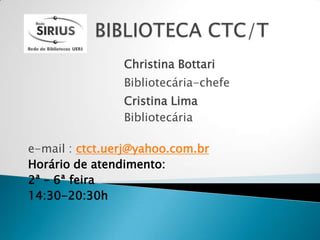 Christina Bottari
                Bibliotecária-chefe
                Cristina Lima
                Bibliotecária

e-mail : ctct.uerj@yahoo.com.br
Horário de atendimento:
2ª – 6ª feira
14:30-20:30h
 