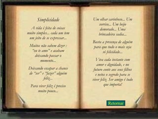 Retornar Simplicidade A vida é feita de coisas muito simples... cada um tem um jeito de se expressar... Muitos não sabem dizer : “eu te amo” e acabam deixando passar o momento... Deixando escapar a chance de “ser” e “fazer” alguém feliz... Para viver feliz é preciso muito pouco... Um olhar carinhoso... Um sorriso... Um beijo demorado... Uma brincadeira sadia... Basta a presença de alguém para que tudo o mais seja só felicidade... Viva cada instante com amor e dignidade, e no futuro conte aos seus filhos e netos o segredo para se viver feliz. Ser amigo é tudo que importa! 