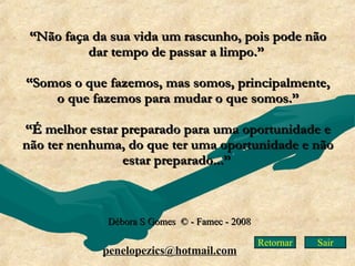 Retornar “ Não faça da sua vida um rascunho, pois pode não dar tempo de passar a limpo.”    “ Somos o que fazemos, mas somos, principalmente, o que fazemos para mudar o que somos.”   “ É melhor estar preparado para uma oportunidade e não ter nenhuma, do que ter uma oportunidade e não estar preparado...”   Débora S Gomes  © - Famec - 2008 [email_address] Sair 
