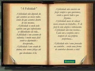 Retornar “ A Felicidade” A felicidade não depende do que acontece ao nosso redor, senão do que acontece dentro de nós mesmos.  A felicidade se mede pelo espírito com que enfrentamos as dificuldades da vida... A felicidade é um assunto de valentia; é muito mais fácil sentir-se deprimido e desesperado... A felicidade é um estado de ânimo; não somos felizes até que decidamos sê-lo;   A felicidade não consiste em fazer sempre o que queremos;, senão a querer tudo o que fizemos.. A felicidade nasce de colocar nosso coração no trabalho... E de fazê-lo com alegria e entusiasmo. A felicidade não tem receitas... Cada um a cozinha com o tempero de sua própria preferência...  A felicidade não é uma pousada no caminho…senão uma forma de caminhar durante a vida!   