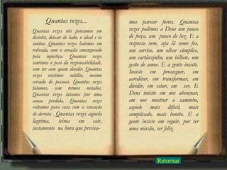 Quantas vezes nós pensamos em desistir, deixar de lado, o ideal e os sonhos. Quantas vezes batemos em retirada, com o coração amargurado pela injustiça. Quantas vezes sentimos o peso da responsabilidade, sem ter com quem dividir. Quantas vezes sentimos solidão, mesmo cercado de pessoas. Quantas vezes falamos, sem termos notados. Quantas vezes lutamos por uma causa perdida. Quantas vezes voltamos para casa com a sensação de derrota .  Quantas vezes aquela lagrima, teima em cair, justamente  na hora que precisa- mos parecer fortes. Quantas vezes pedimos a Deus um pouco de força, um  pouco de luz. E a resposta vem, seja lá como for, um sorriso, um olhar cúmplice, um cartãozinho, um bilhete, um gesto de amor. E a gente insiste. Insiste em prosseguir, em acreditar, em transformar, em dividir, em estar, em  ser. E Deus insiste em nos abençoar, em nos mostrar o caminho, aquele mais difícil, mais complicado, mais bonito. E a gente insiste em seguir, por ter uma missão, ser feliz. Quantas vezes... Retornar 