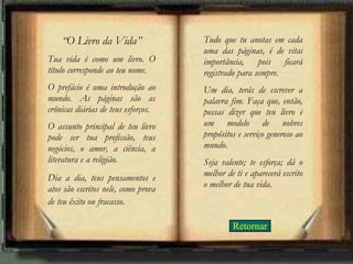 “ O Livro da Vida” Tua vida é como um livro. O título corresponde ao teu nome.  O prefácio é uma introdução ao mundo. As páginas são as crônicas diárias de teus esforços.  O assunto principal de teu livro pode ser tua profissão, teus negócios, o amor, a ciência, a literatura e a religião.  Dia a dia, teus pensamentos e atos são escritos nele, como prova de teu êxito ou fracasso.   Tudo que tu anotas em cada uma das páginas, é de vital importância, pois ficará registrado para sempre.  Um dia, terás de escrever a palavra fim. Faça que, então, possas dizer que teu livro é um modelo de nobres propósitos e serviço generoso ao mundo.  Seja valente; te esforça; dá o melhor de ti e aparecerá escrito o melhor de tua vida. Retornar 