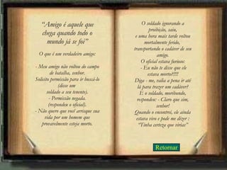 Retornar “ Amigo é aquele que chega quando todo o mundo já se foi” O que é um verdadeiro amigo: - Meu amigo não voltou do campo de batalha, senhor. Solicito permissão para ir buscá-lo (disse um  soldado a seu tenente). - Permissão negada. (respondeu o oficial). - Não quero que você arrisque sua vida por um homem que provavelmente esteja morto. O soldado ignorando a proibição, saiu, e uma hora mais tarde voltou mortalmente ferido,  transportando o cadáver de seu amigo. O oficial estava furioso:  - Eu não te disse que ele estava morto?!!!! Diga - me, valia a pena ir até lá para trazer um cadáver? E o soldado, moribundo, respondeu: - Claro que sim, senhor! Quando o encontrei, ele ainda estava vivo e pode me dizer : “Tinha certeza que virias” 