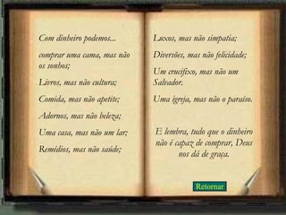 Retornar Com dinheiro podemos... comprar uma cama, mas não os sonhos;  Livros, mas não cultura; Comida, mas não apetite; Adornos, mas não beleza; Uma casa, mas não um lar; Remédios, mas não saúde;  Luxos, mas não simpatia;  Diversões, mas não felicidade;  Um crucifixo, mas não um Salvador.  Uma igreja, mas não o paraíso. E lembra, tudo que o dinheiro não é capaz de comprar, Deus nos dá de graça. 