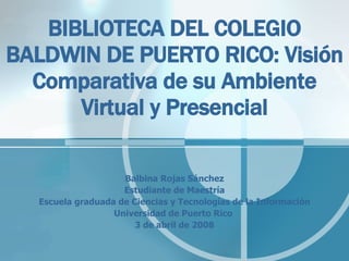 BIBLIOTECA DEL COLEGIO BALDWIN DE PUERTO RICO: Visión Comparativa de su Ambiente Virtual y Presencial Balbina Rojas Sánchez Estudiante de Maestría Escuela graduada de Ciencias y Tecnologías de la Información Universidad de Puerto Rico  3 de abril de 2008 